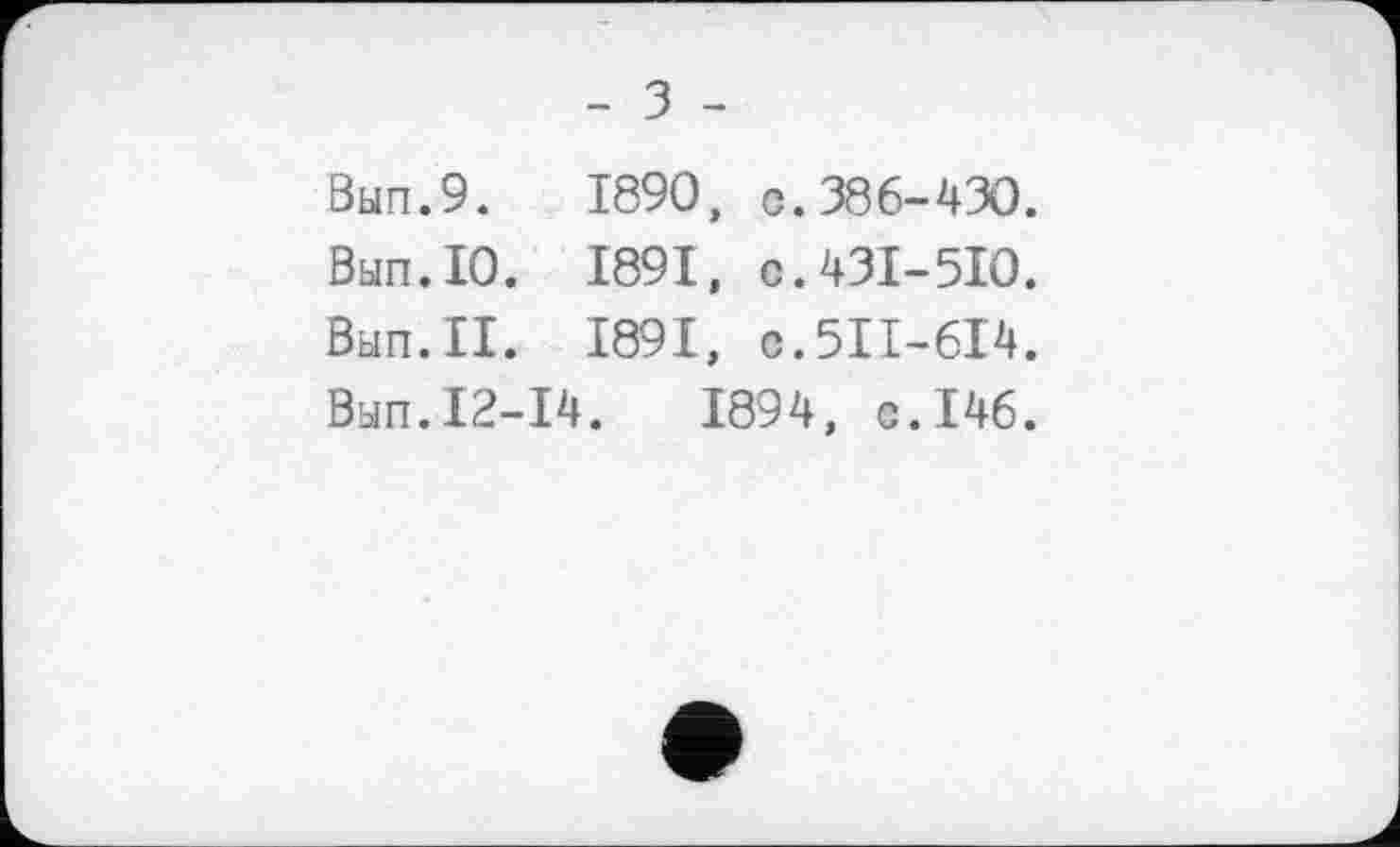 ﻿- З -
Вып.9. 1890, с.386-430.
Вып.10. 1891, с.431-510.
Вып.П. 1891, с.511-614.
Вып.12-14.	1894, с.146.